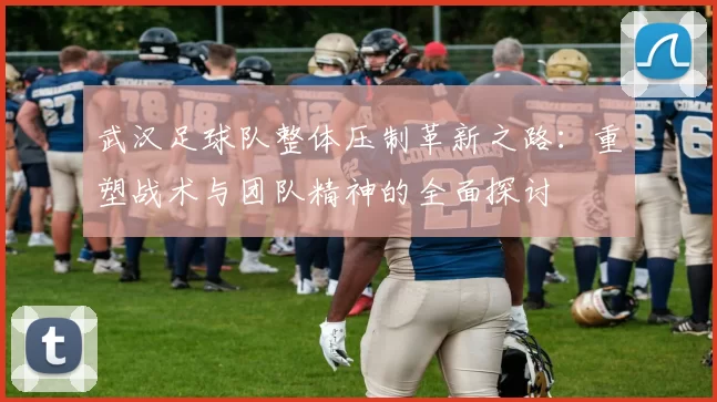 武汉足球队整体压制革新之路：重塑战术与团队精神的全面探讨