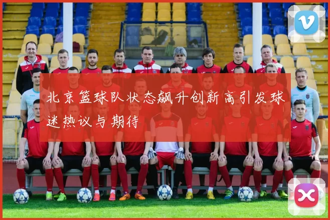北京篮球队状态飙升创新高引发球迷热议与期待