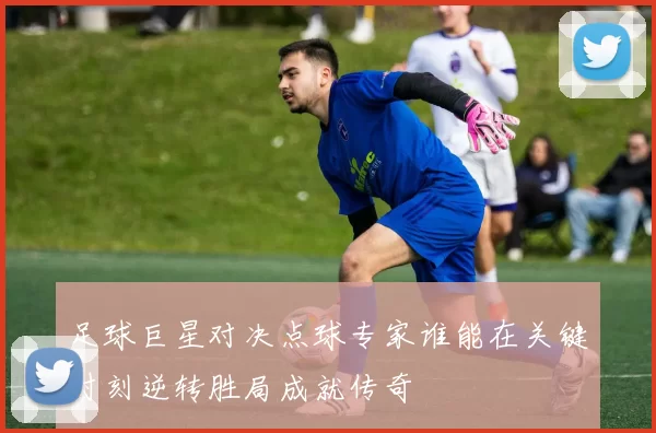 足球巨星对决点球专家谁能在关键时刻逆转胜局成就传奇