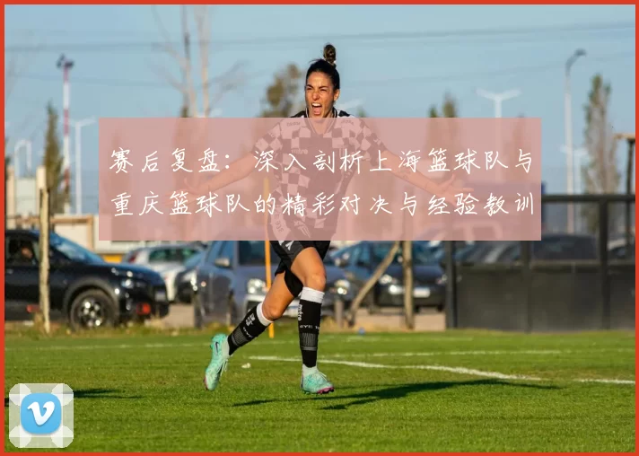 赛后复盘：深入剖析上海篮球队与重庆篮球队的精彩对决与经验教训