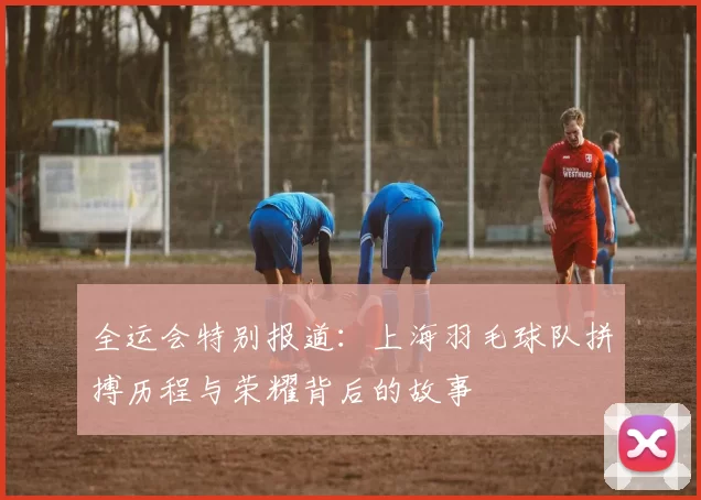 全运会特别报道：上海羽毛球队拼搏历程与荣耀背后的故事