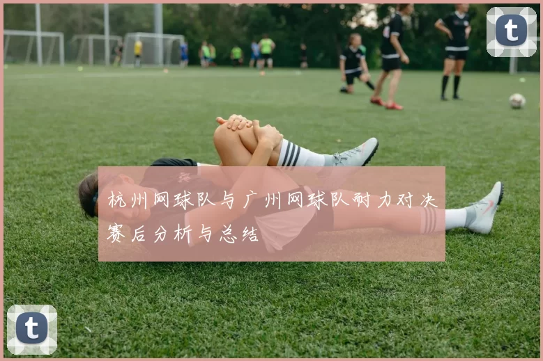 杭州网球队与广州网球队耐力对决赛后分析与总结