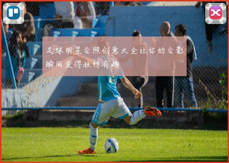 足球明星合照创意大全让你的合影瞬间变得独特有趣